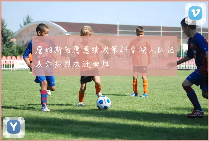 詹姆斯若愿意续战第24季湖人队记表示热烈欢迎回归