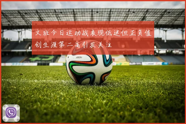 文班今日运动战表现低迷但正负值创生涯第二高引发关注