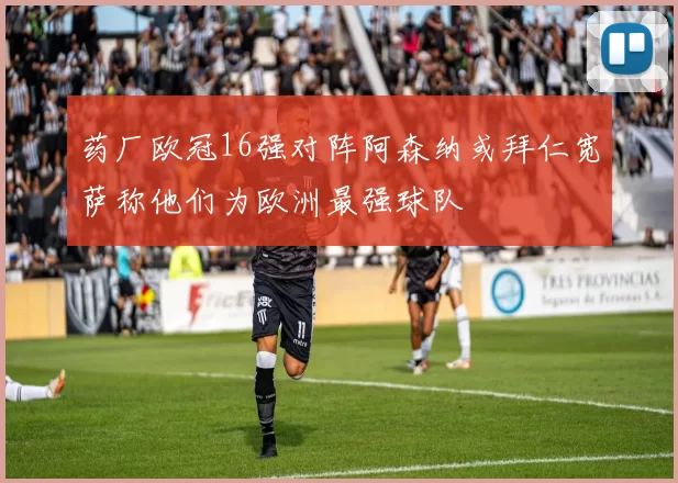 药厂欧冠16强对阵阿森纳或拜仁宽萨称他们为欧洲最强球队