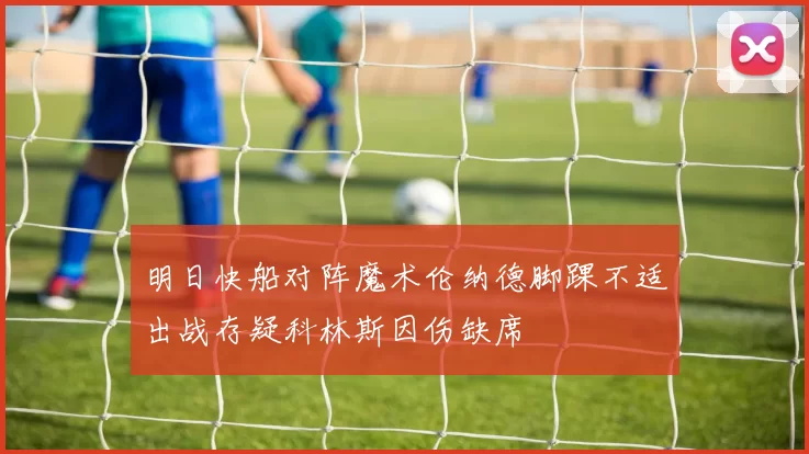 明日快船对阵魔术伦纳德脚踝不适出战存疑科林斯因伤缺席