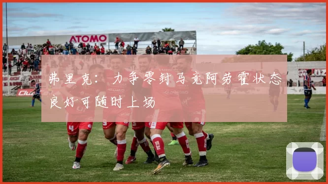弗里克：力争零封马竞阿劳霍状态良好可随时上场