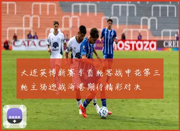 大连英博新赛季首轮客战申花第三轮主场迎战海港期待精彩对决