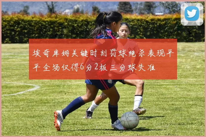 埃奇库姆关键时刻罚球绝杀表现平平全场仅得6分2板三分球失准