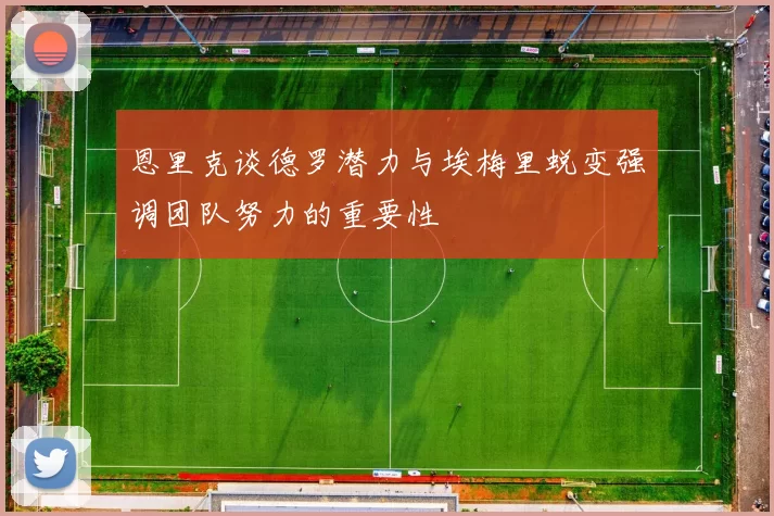 恩里克谈德罗潜力与埃梅里蜕变强调团队努力的重要性