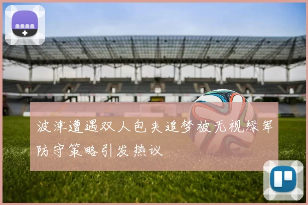 波津遭遇双人包夹追梦被无视绿军防守策略引发热议