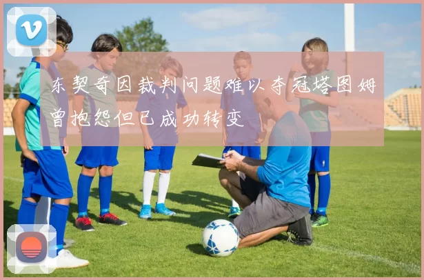 东契奇因裁判问题难以夺冠塔图姆曾抱怨但已成功转变