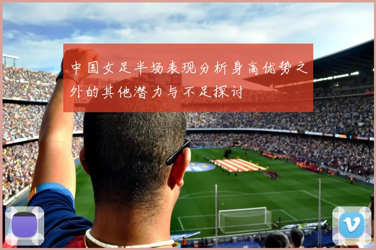 中国女足半场表现分析身高优势之外的其他潜力与不足探讨