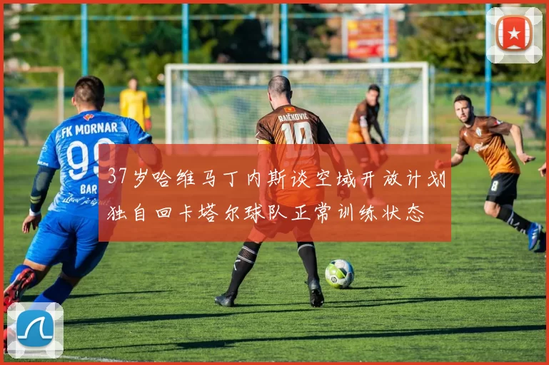 37岁哈维马丁内斯谈空域开放计划独自回卡塔尔球队正常训练状态