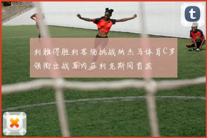 利雅得胜利客场挑战纳杰马体育C罗领衔出战马内菲利克斯同首发